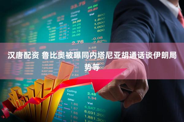 汉唐配资 鲁比奥被曝同内塔尼亚胡通话谈伊朗局势等