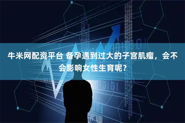 牛米网配资平台 备孕遇到过大的子宫肌瘤，会不会影响女性生育呢？