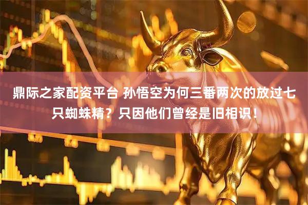 鼎际之家配资平台 孙悟空为何三番两次的放过七只蜘蛛精？只因他们曾经是旧相识！