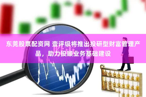 东莞股票配资网 壹评级将推出投研型财富管理产品，助力投顾业务基础建设