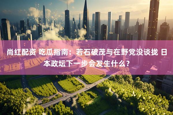 尚红配资 吃瓜指南：若石破茂与在野党没谈拢 日本政坛下一步会发生什么？