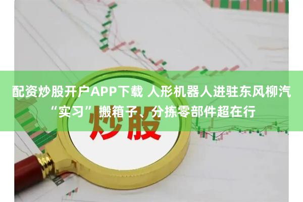 配资炒股开户APP下载 人形机器人进驻东风柳汽“实习” 搬箱子、分拣零部件超在行