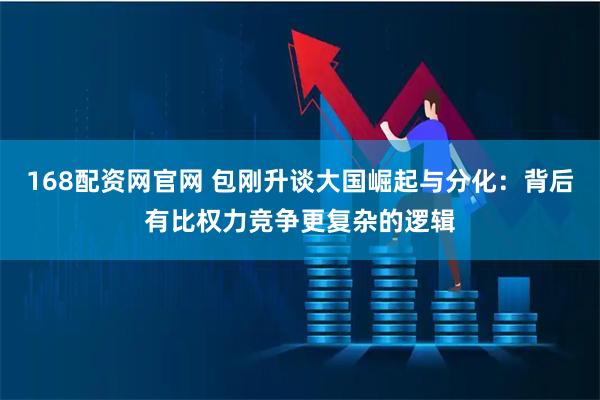 168配资网官网 包刚升谈大国崛起与分化：背后有比权力竞争更复杂的逻辑