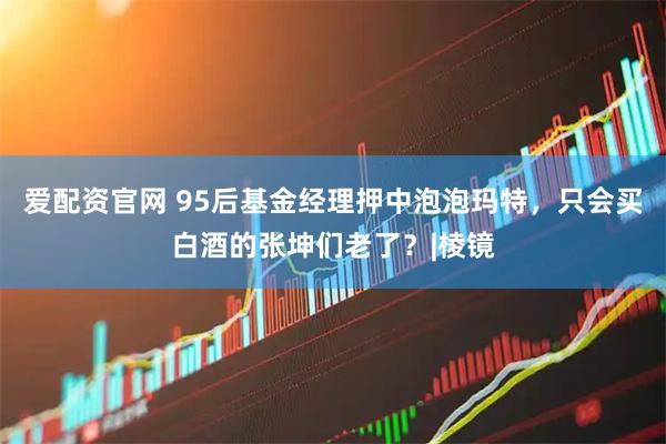 爱配资官网 95后基金经理押中泡泡玛特，只会买白酒的张坤们老了？|棱镜