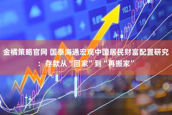 金橘策略官网 国泰海通宏观中国居民财富配置研究：存款从“回家”到“再搬家”