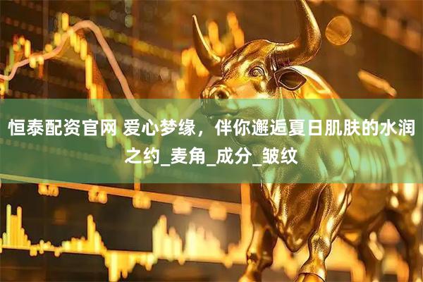 恒泰配资官网 爱心梦缘，伴你邂逅夏日肌肤的水润之约_麦角_成分_皱纹