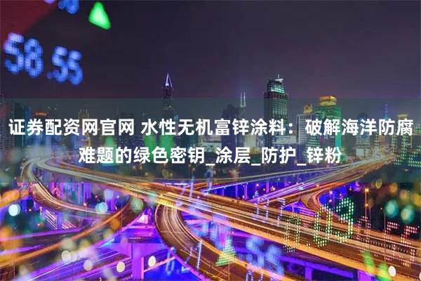 证券配资网官网 水性无机富锌涂料：破解海洋防腐难题的绿色密钥_涂层_防护_锌粉