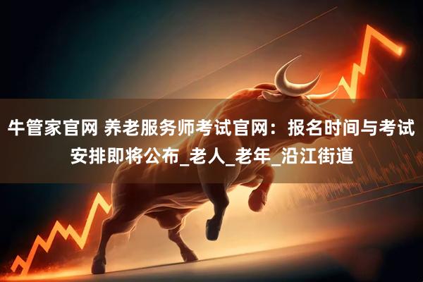 牛管家官网 养老服务师考试官网：报名时间与考试安排即将公布_老人_老年_沿江街道