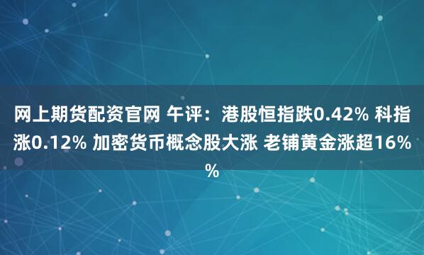 网上期货配资官网 午评：港股恒指跌0.42% 科指涨0.12% 加密货币概念股大涨 老铺黄金涨超16%