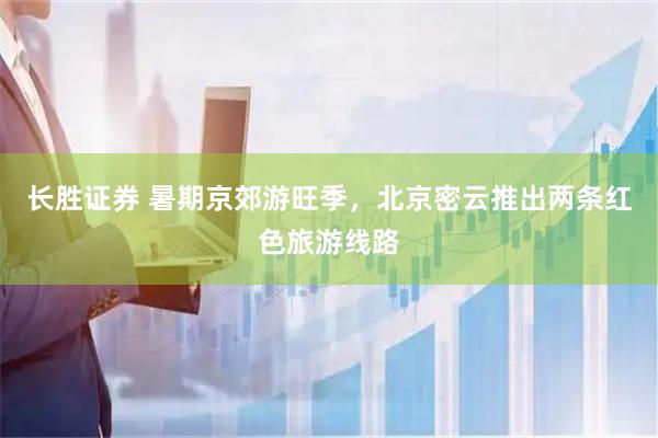 长胜证券 暑期京郊游旺季，北京密云推出两条红色旅游线路