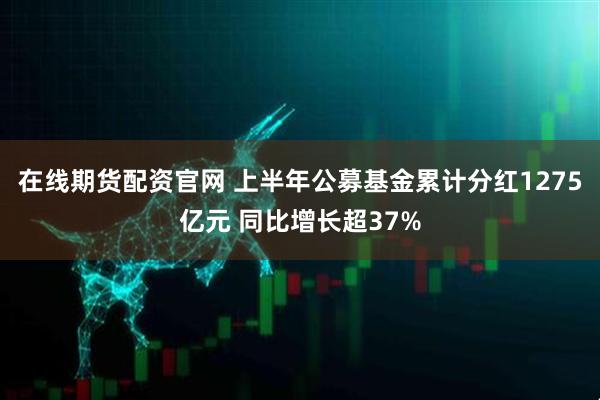 在线期货配资官网 上半年公募基金累计分红1275亿元 同比增长超37%