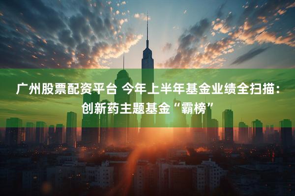 广州股票配资平台 今年上半年基金业绩全扫描：创新药主题基金“霸榜”