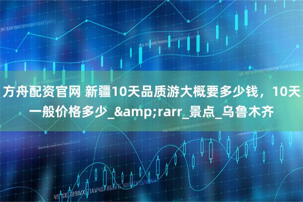 方舟配资官网 新疆10天品质游大概要多少钱，10天一般价格多少_&rarr_景点_乌鲁木齐