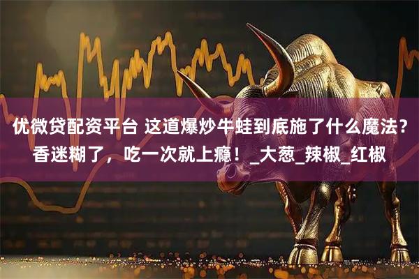 优微贷配资平台 这道爆炒牛蛙到底施了什么魔法？香迷糊了，吃一次就上瘾！_大葱_辣椒_红椒