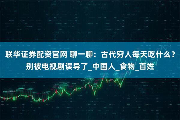 联华证券配资官网 聊一聊：古代穷人每天吃什么？别被电视剧误导了_中国人_食物_百姓