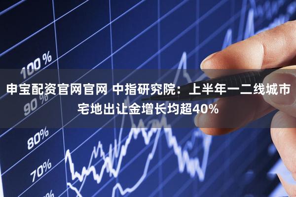申宝配资官网官网 中指研究院：上半年一二线城市宅地出让金增长均超40%