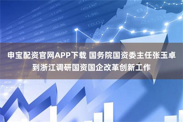 申宝配资官网APP下载 国务院国资委主任张玉卓到浙江调研国资国企改革创新工作