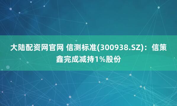 大陆配资网官网 信测标准(300938.SZ)：信策鑫完成减持1%股份