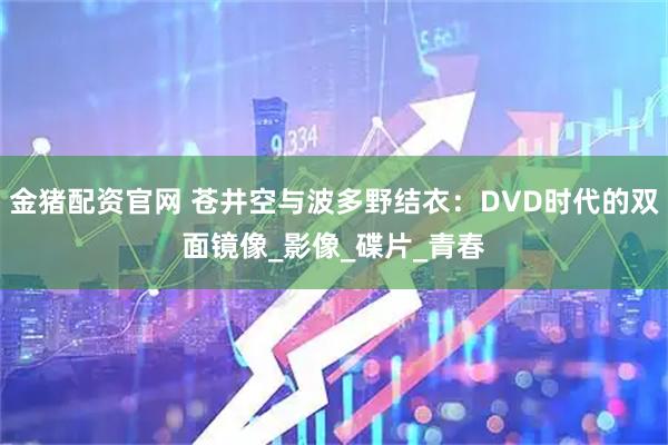 金猪配资官网 苍井空与波多野结衣：DVD时代的双面镜像_影像_碟片_青春