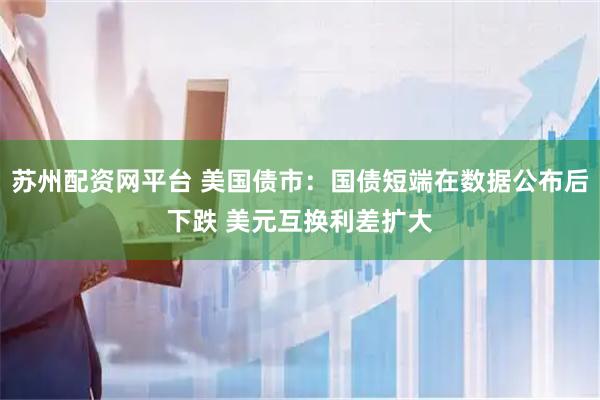 苏州配资网平台 美国债市：国债短端在数据公布后下跌 美元互换利差扩大