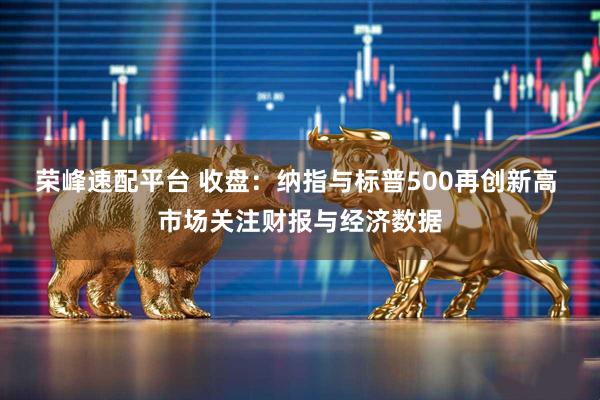 荣峰速配平台 收盘：纳指与标普500再创新高 市场关注财报与经济数据