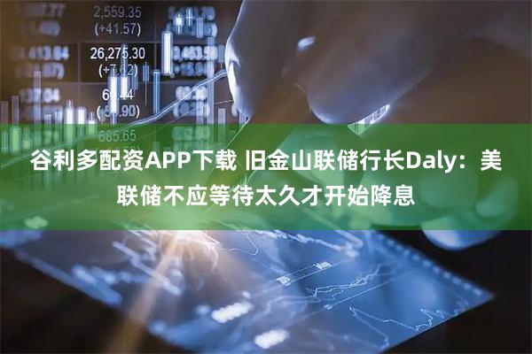 谷利多配资APP下载 旧金山联储行长Daly：美联储不应等待太久才开始降息