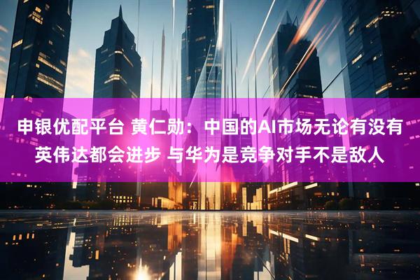 申银优配平台 黄仁勋：中国的AI市场无论有没有英伟达都会进步 与华为是竞争对手不是敌人