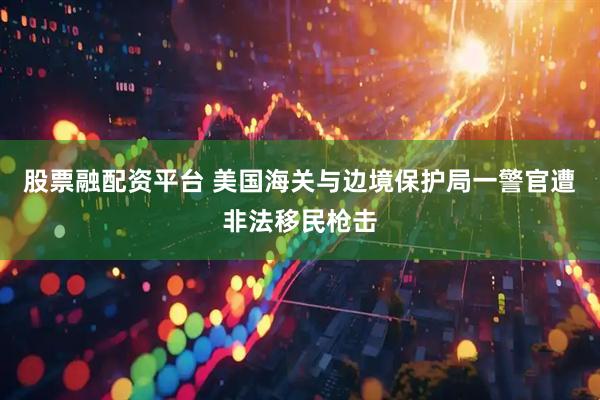 股票融配资平台 美国海关与边境保护局一警官遭非法移民枪击