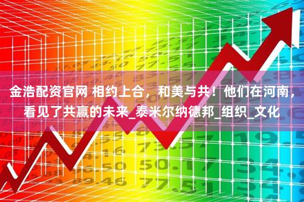 金浩配资官网 相约上合，和美与共！他们在河南，看见了共赢的未来_泰米尔纳德邦_组织_文化