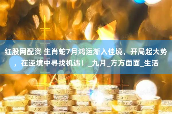 红股网配资 生肖蛇7月鸿运渐入佳境，开局起大势，在逆境中寻找机遇！_九月_方方面面_生活