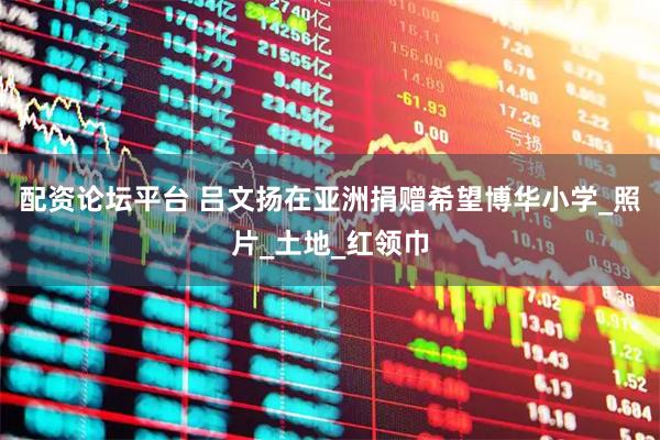 配资论坛平台 吕文扬在亚洲捐赠希望博华小学_照片_土地_红领巾
