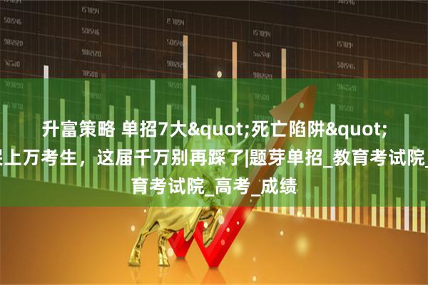 升富策略 单招7大"死亡陷阱"！每年坑哭上万考生，这届千万别再踩了|题芽单招_教育考试院_高考_成绩