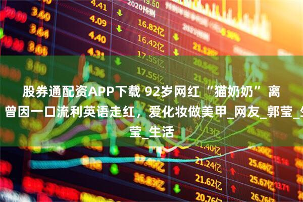 股券通配资APP下载 92岁网红 “猫奶奶” 离世！曾因一口流利英语走红，爱化妆做美甲_网友_郭莹_生活