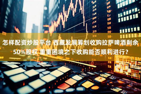 怎样配资炒股平台 西藏发展筹划收购拉萨啤酒剩余50%股权 重重困境之下收购能否顺利进行？