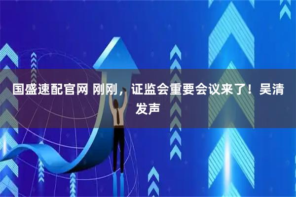 国盛速配官网 刚刚，证监会重要会议来了！吴清发声