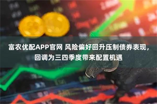 富农优配APP官网 风险偏好回升压制债券表现，回调为三四季度带来配置机遇