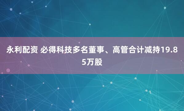 永利配资 必得科技多名董事、高管合计减持19.85万股