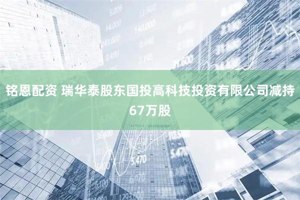 铭恩配资 瑞华泰股东国投高科技投资有限公司减持67万股
