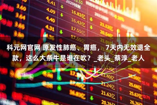 科元网官网 原发性肺癌、胃癌， 7天内无效退全款，这么大条牛是谁在吹？_老头_蔡淳_老人