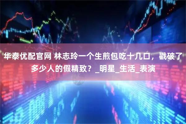 华泰优配官网 林志玲一个生煎包吃十几口，戳破了多少人的假精致？_明星_生活_表演