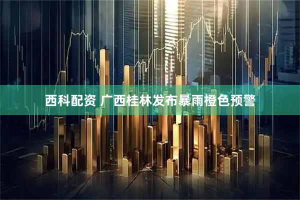 西科配资 广西桂林发布暴雨橙色预警