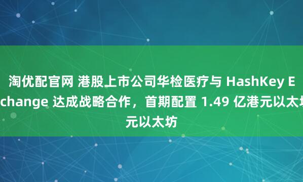 淘优配官网 港股上市公司华检医疗与 HashKey Exchange 达成战略合作，首期配置 1.49 亿港元以太坊