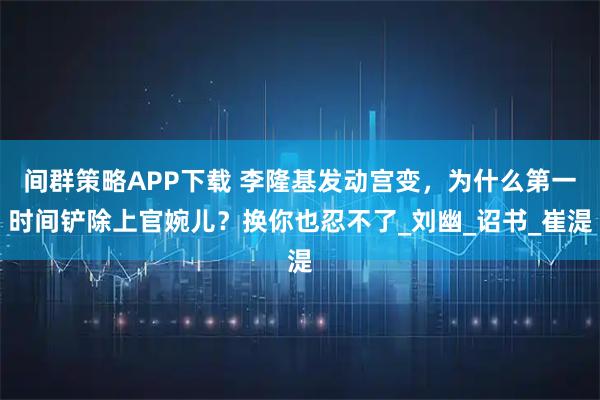 间群策略APP下载 李隆基发动宫变，为什么第一时间铲除上官婉儿？换你也忍不了_刘幽_诏书_崔湜