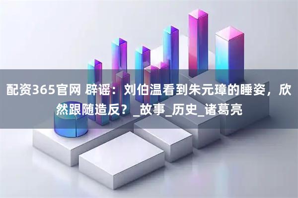 配资365官网 辟谣：刘伯温看到朱元璋的睡姿，欣然跟随造反？_故事_历史_诸葛亮