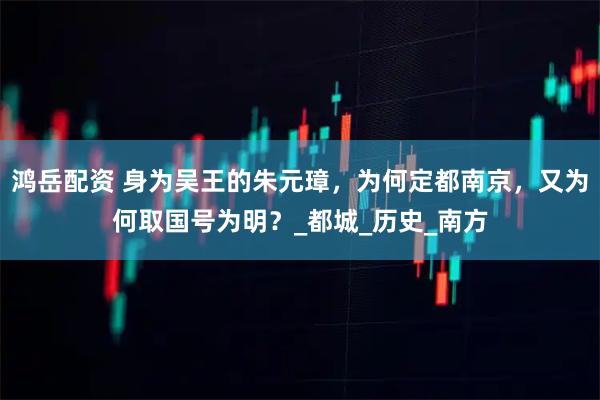 鸿岳配资 身为吴王的朱元璋，为何定都南京，又为何取国号为明？_都城_历史_南方