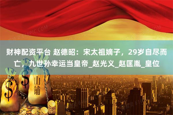 财神配资平台 赵德昭：宋太祖嫡子，29岁自尽而亡，九世孙幸运当皇帝_赵光义_赵匡胤_皇位