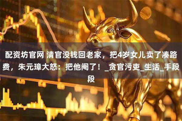 配资坊官网 清官没钱回老家，把4岁女儿卖了凑路费，朱元璋大怒：把他阉了！_贪官污吏_生活_手段