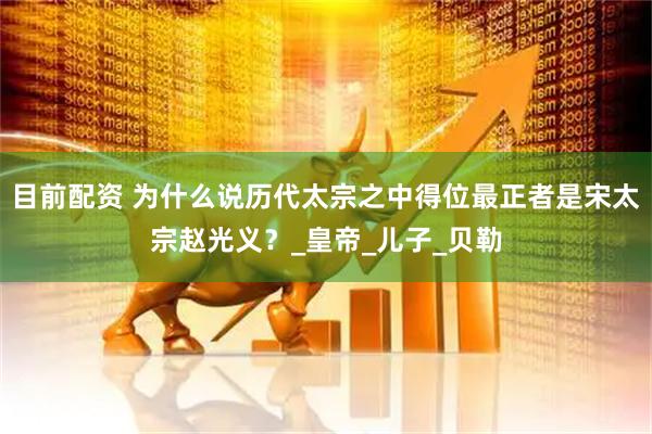 目前配资 为什么说历代太宗之中得位最正者是宋太宗赵光义？_皇帝_儿子_贝勒