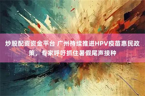 炒股配资资金平台 广州持续推进HPV疫苗惠民政策，专家呼吁抓住暑假尾声接种