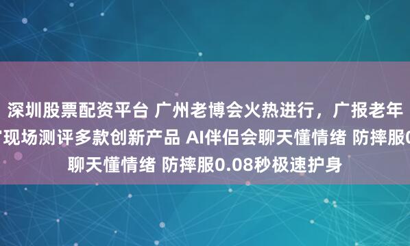深圳股票配资平台 广州老博会火热进行，广报老年大学银龄体验官现场测评多款创新产品 AI伴侣会聊天懂情绪 防摔服0.08秒极速护身